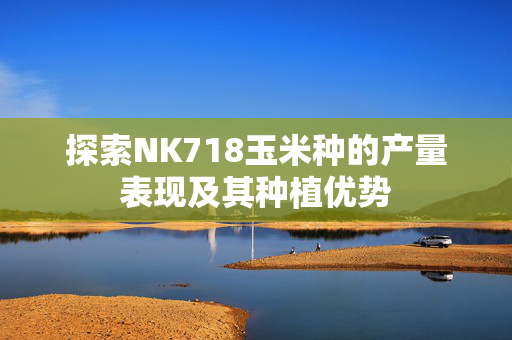 探索NK718玉米种的产量表现及其种植优势