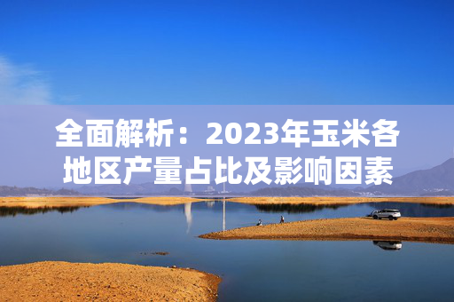 全面解析：2023年玉米各地区产量占比及影响因素