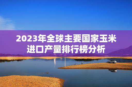 2023年全球主要国家玉米进口产量排行榜分析