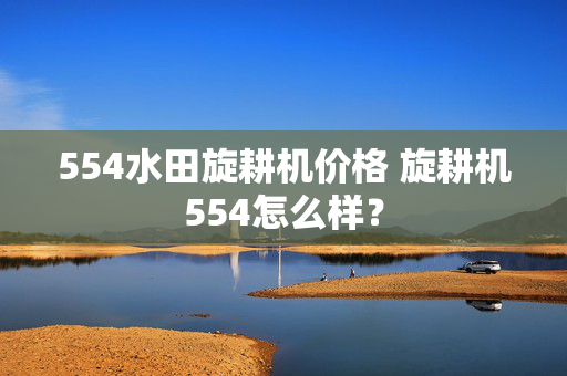 554水田旋耕机价格 旋耕机554怎么样？