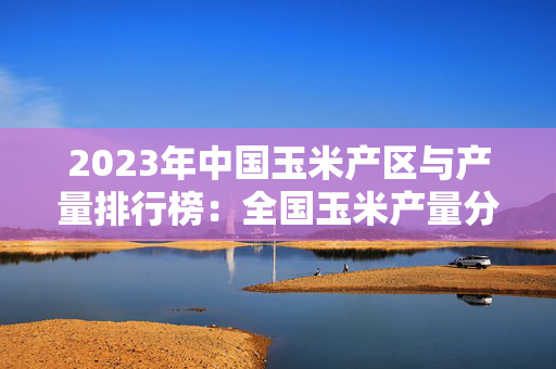 2023年中国玉米产区与产量排行榜：全国玉米产量分析