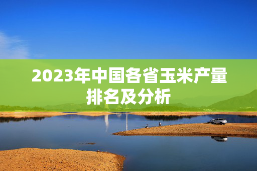 2023年中国各省玉米产量排名及分析