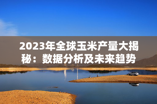 2023年全球玉米产量大揭秘：数据分析及未来趋势