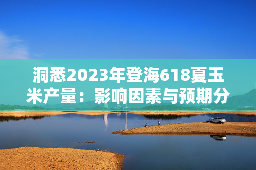 洞悉2023年登海618夏玉米产量：影响因素与预期分析