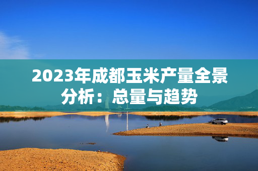 2023年成都玉米产量全景分析：总量与趋势