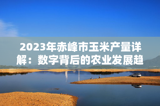 2023年赤峰市玉米产量详解：数字背后的农业发展趋势