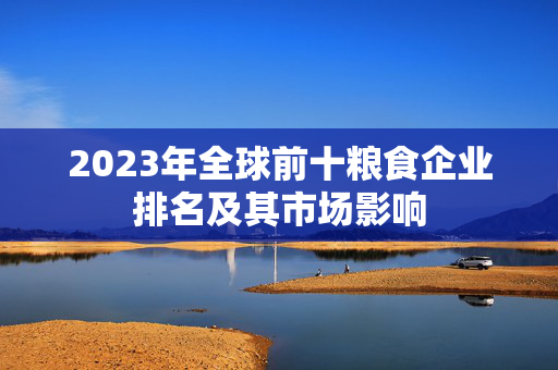 2023年全球前十粮食企业排名及其市场影响