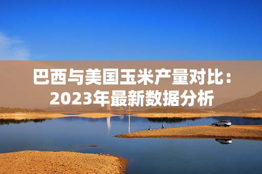 巴西与美国玉米产量对比：2023年最新数据分析