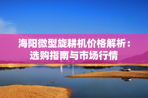 海阳微型旋耕机价格解析：选购指南与市场行情