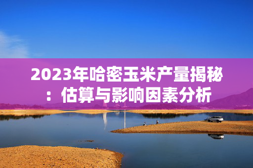 2023年哈密玉米产量揭秘：估算与影响因素分析