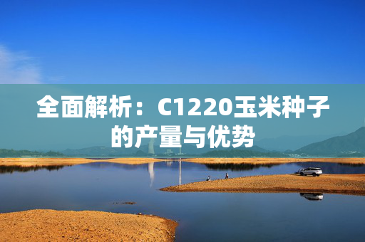 全面解析：C1220玉米种子的产量与优势