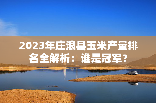 2023年庄浪县玉米产量排名全解析：谁是冠军？