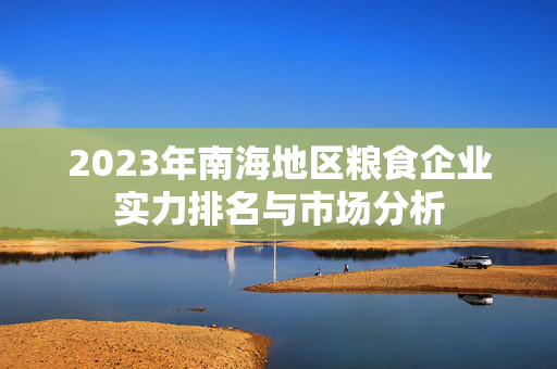 2023年南海地区粮食企业实力排名与市场分析