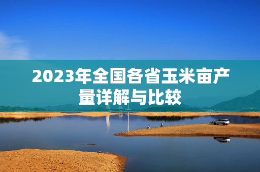 2023年全国各省玉米亩产量详解与比较