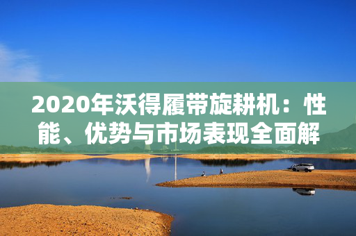 2020年沃得履带旋耕机：性能、优势与市场表现全面解析