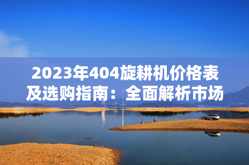 2023年404旋耕机价格表及选购指南：全面解析市场行情与性价比