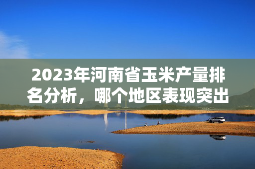 2023年河南省玉米产量排名分析，哪个地区表现突出？