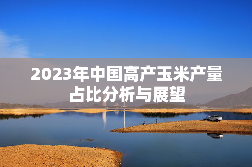 2023年中国高产玉米产量占比分析与展望