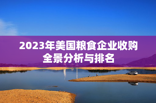 2023年美国粮食企业收购全景分析与排名