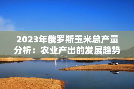 2023年俄罗斯玉米总产量分析：农业产出的发展趋势