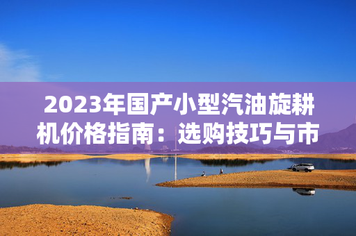 2023年国产小型汽油旋耕机价格指南：选购技巧与市场趋势