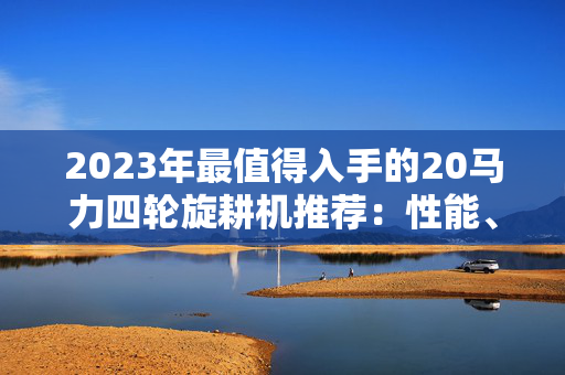 2023年最值得入手的20马力四轮旋耕机推荐：性能、价格与使用体验全解析