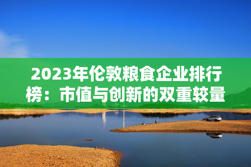 2023年伦敦粮食企业排行榜：市值与创新的双重较量