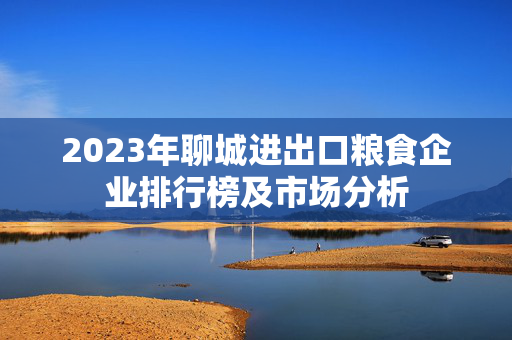 2023年聊城进出口粮食企业排行榜及市场分析