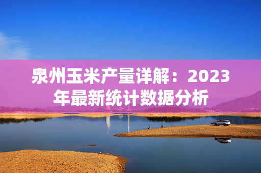 泉州玉米产量详解：2023年最新统计数据分析