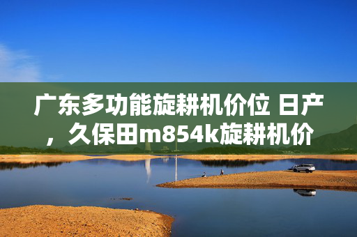 广东多功能旋耕机价位 日产，久保田m854k旋耕机价位多少？