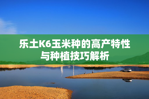 乐土K6玉米种的高产特性与种植技巧解析