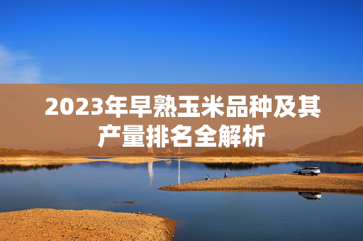 2023年早熟玉米品种及其产量排名全解析