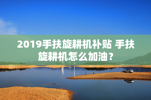 2019手扶旋耕机补贴 手扶旋耕机怎么加油？