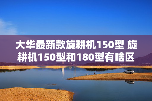 大华最新款旋耕机150型 旋耕机150型和180型有啥区别？