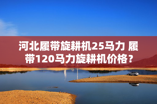 河北履带旋耕机25马力 履带120马力旋耕机价格？