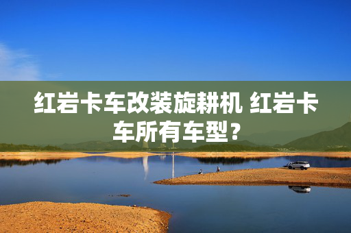 红岩卡车改装旋耕机 红岩卡车所有车型？