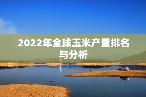 2022年全球玉米产量排名与分析