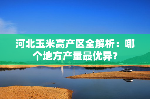 河北玉米高产区全解析：哪个地方产量最优异？