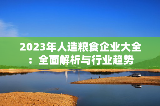 2023年人造粮食企业大全：全面解析与行业趋势