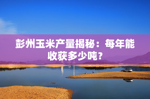 彭州玉米产量揭秘：每年能收获多少吨？