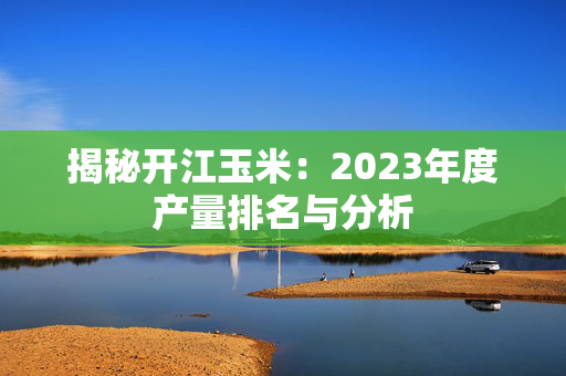 揭秘开江玉米：2023年度产量排名与分析