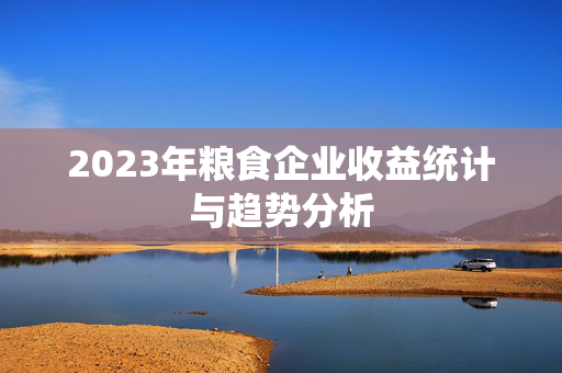 2023年粮食企业收益统计与趋势分析