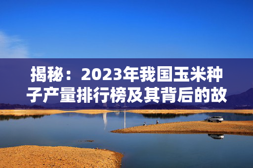 揭秘：2023年我国玉米种子产量排行榜及其背后的故事