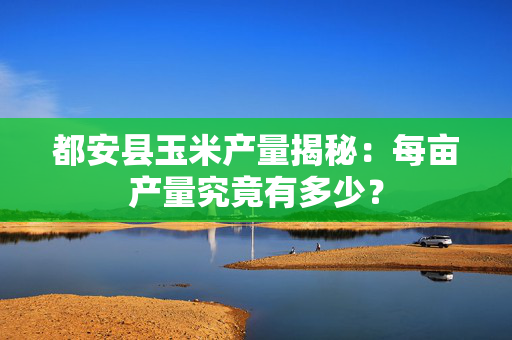 都安县玉米产量揭秘：每亩产量究竟有多少？