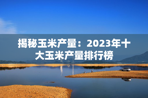 揭秘玉米产量：2023年十大玉米产量排行榜