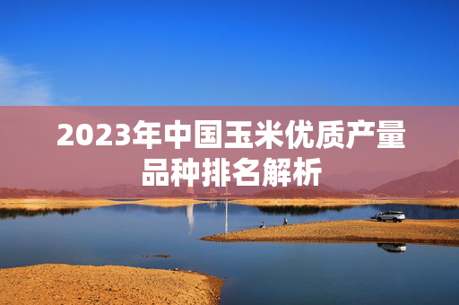 2023年中国玉米优质产量品种排名解析