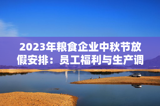 2023年粮食企业中秋节放假安排：员工福利与生产调度如何平衡？