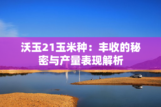 沃玉21玉米种：丰收的秘密与产量表现解析