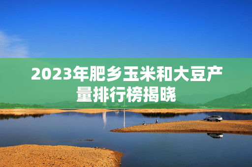 2023年肥乡玉米和大豆产量排行榜揭晓