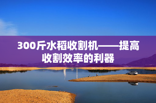 300斤水稻收割机——提高收割效率的利器